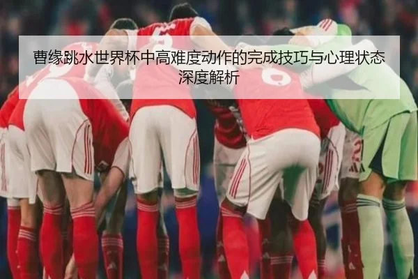 曹缘跳水世界杯中高难度动作的完成技巧与心理状态深度解析